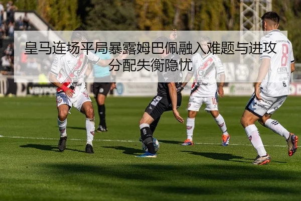 皇马连场平局暴露姆巴佩融入难题与进攻分配失衡隐忧 - fhsports