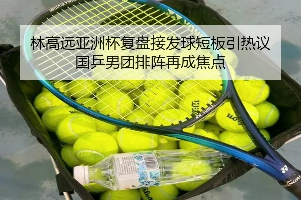 林高远亚洲杯复盘接发球短板引热议 国乒男团排阵再成焦点 - fhsports